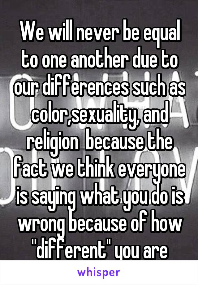 We will never be equal to one another due to our differences such as color,sexuality, and religion  because the fact we think everyone is saying what you do is wrong because of how "different" you are