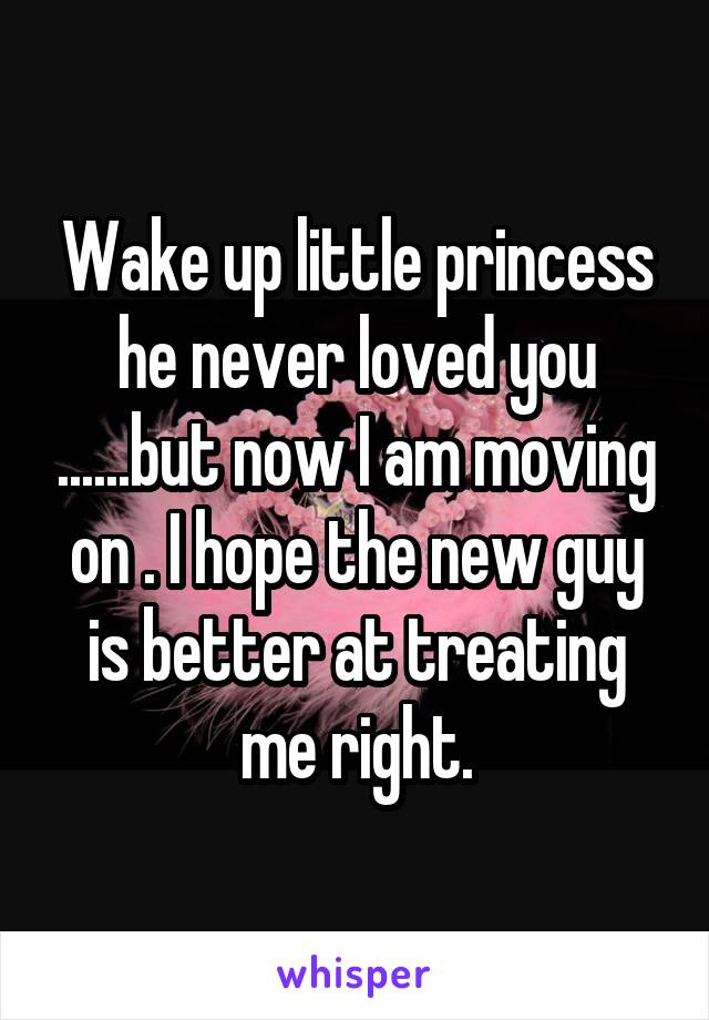 Wake up little princess he never loved you ......but now I am moving on . I hope the new guy is better at treating me right.