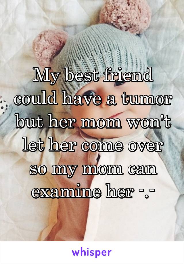 My best friend could have a tumor but her mom won't let her come over so my mom can examine her -.-