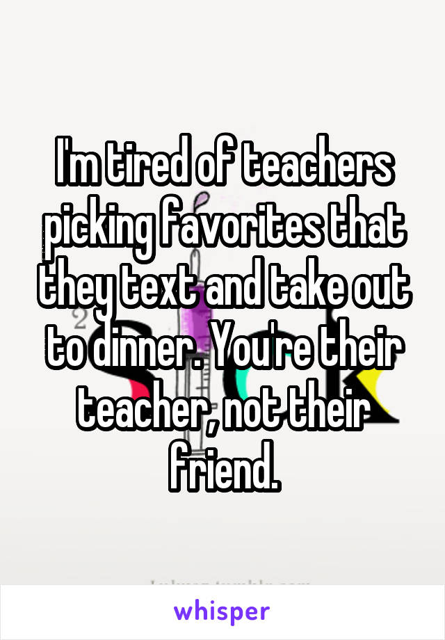 I'm tired of teachers picking favorites that they text and take out to dinner. You're their teacher, not their friend.