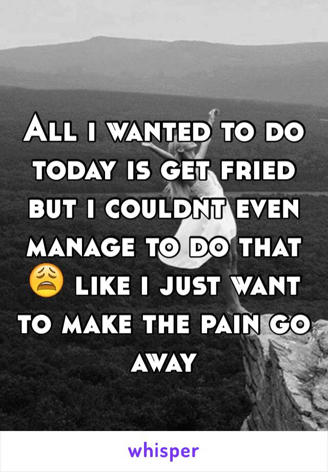 All i wanted to do today is get fried but i couldnt even manage to do that 😩 like i just want to make the pain go away