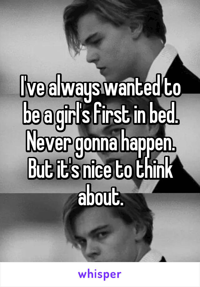 I've always wanted to be a girl's first in bed. Never gonna happen. But it's nice to think about.