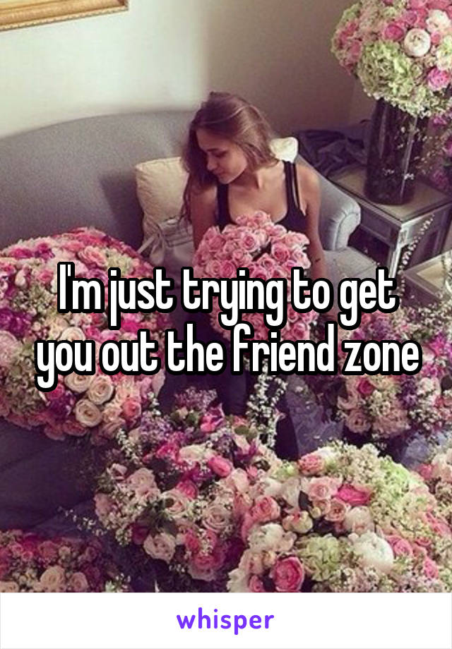 I'm just trying to get you out the friend zone