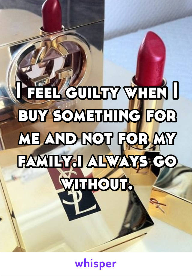 I feel guilty when I buy something for me and not for my family.i always go without.