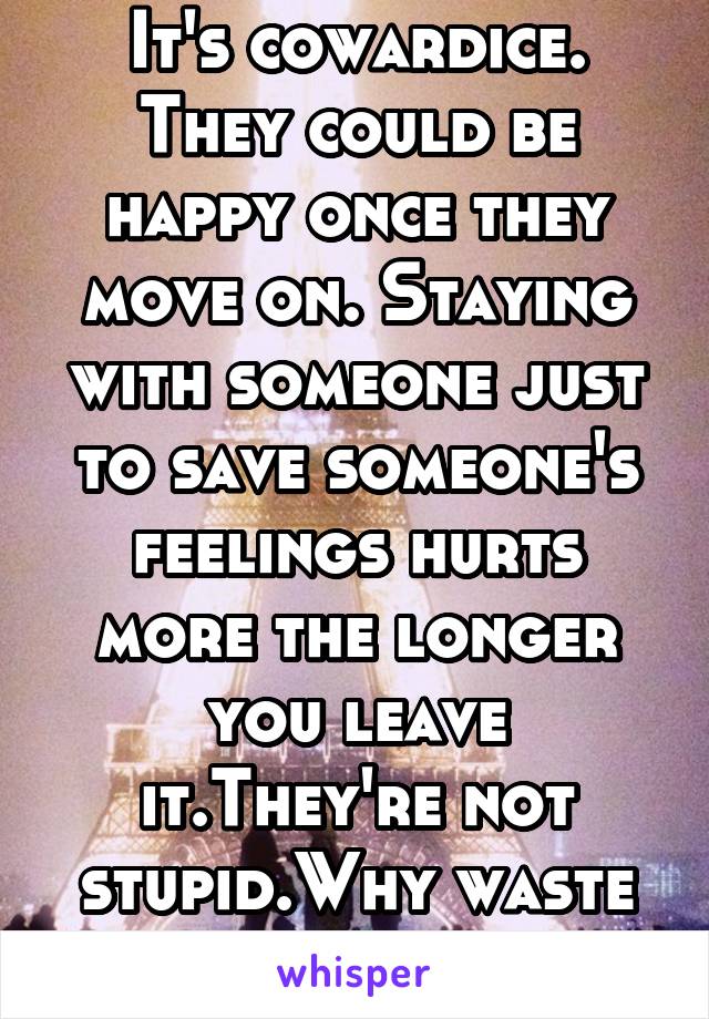 It's cowardice. They could be happy once they move on. Staying with someone just to save someone's feelings hurts more the longer you leave it.They're not stupid.Why waste both of your times.