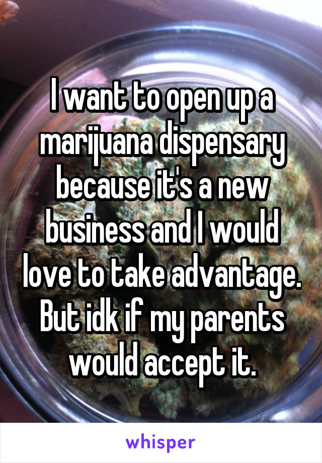 I want to open up a marijuana dispensary because it's a new business and I would love to take advantage. But idk if my parents would accept it.