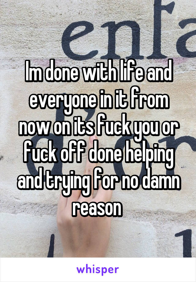 Im done with life and everyone in it from now on its fuck you or fuck off done helping and trying for no damn reason 