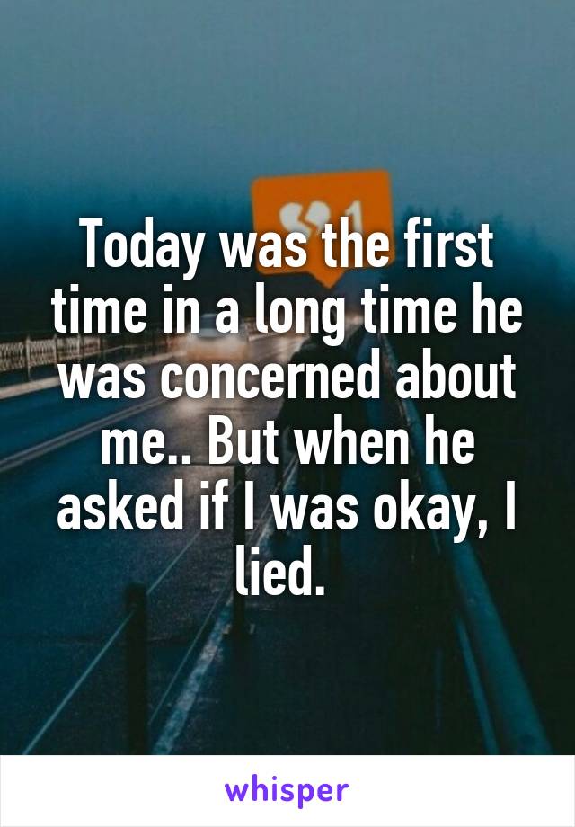 Today was the first time in a long time he was concerned about me.. But when he asked if I was okay, I lied. 