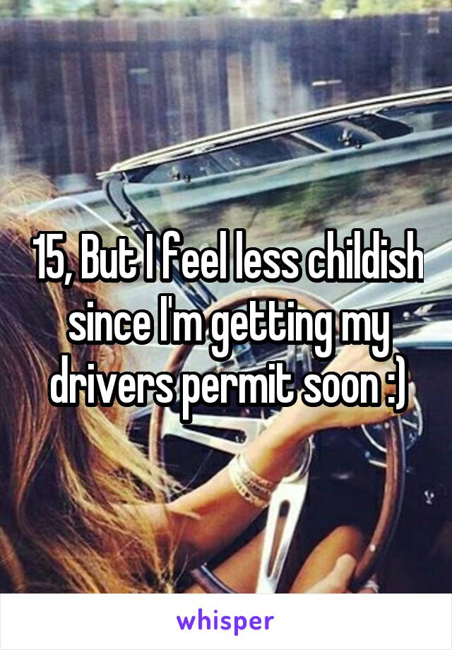 15, But I feel less childish since I'm getting my drivers permit soon :)