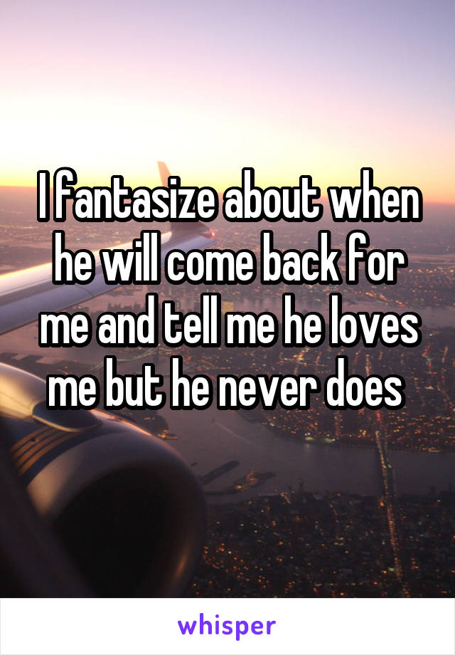 I fantasize about when he will come back for me and tell me he loves me but he never does 
