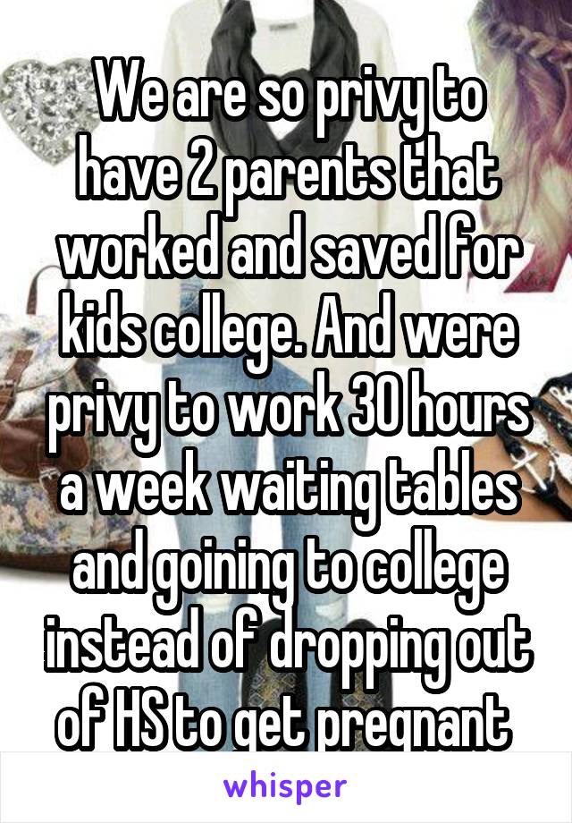 We are so privy to have 2 parents that worked and saved for kids college. And were privy to work 30 hours a week waiting tables and goining to college instead of dropping out of HS to get pregnant 