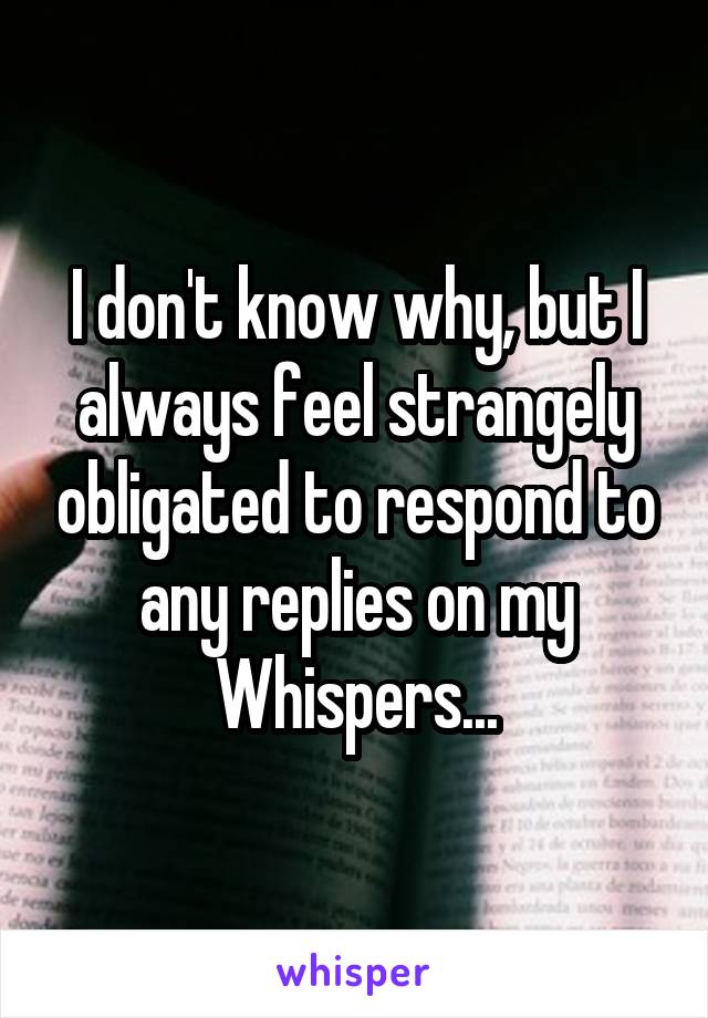I don't know why, but I always feel strangely obligated to respond to any replies on my Whispers...