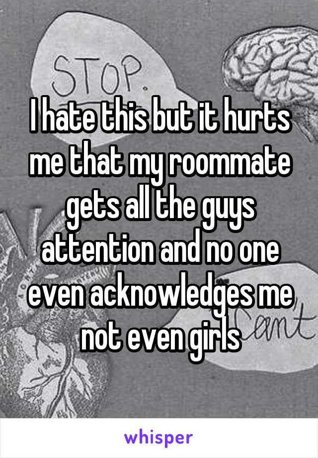 I hate this but it hurts me that my roommate gets all the guys attention and no one even acknowledges me not even girls