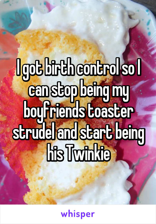 I got birth control so I can stop being my boyfriends toaster strudel and start being his Twinkie