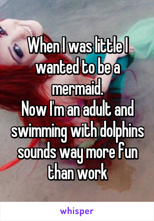 When I was little I wanted to be a mermaid.
Now I'm an adult and swimming with dolphins sounds way more fun than work