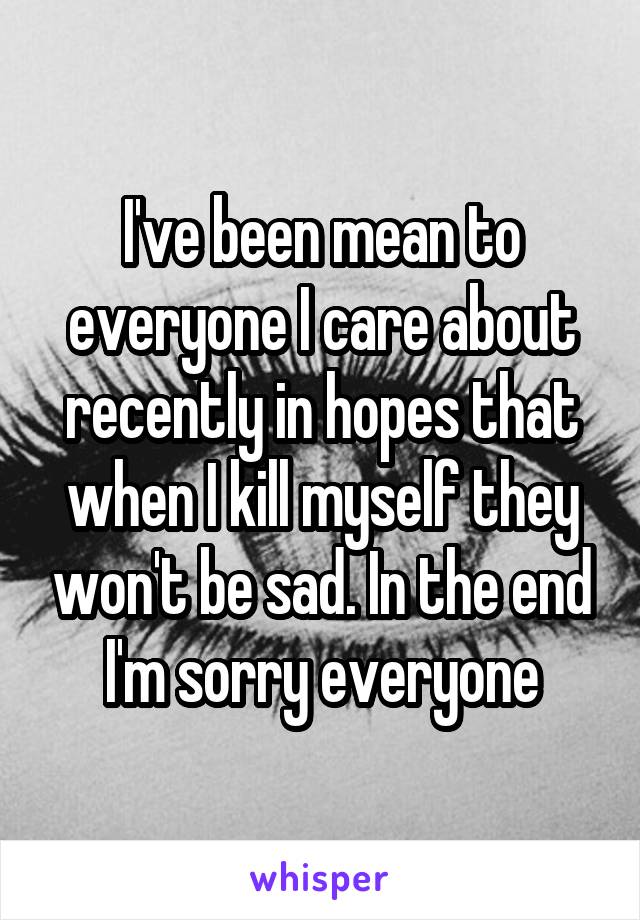 I've been mean to everyone I care about recently in hopes that when I kill myself they won't be sad. In the end I'm sorry everyone