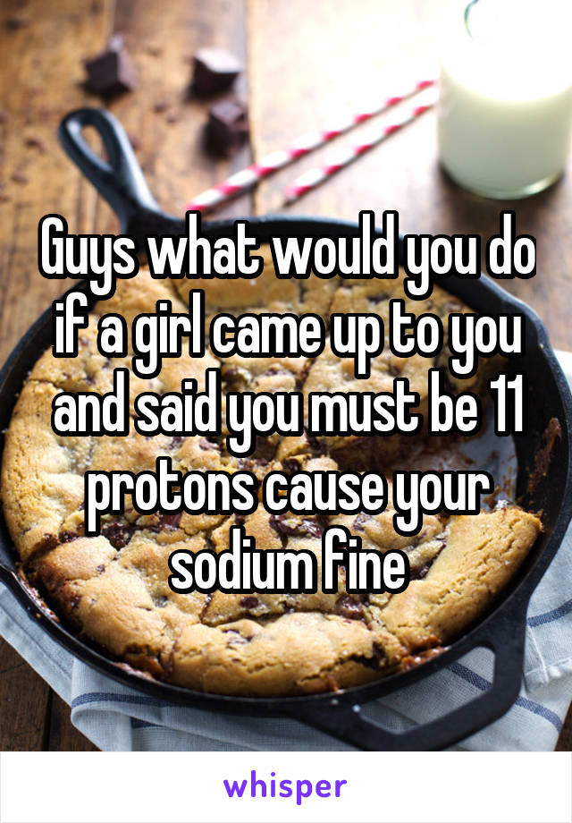 Guys what would you do if a girl came up to you and said you must be 11 protons cause your sodium fine