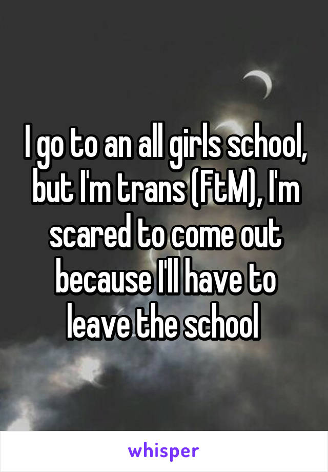 I go to an all girls school, but I'm trans (FtM), I'm scared to come out because I'll have to leave the school 