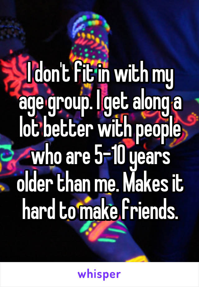 I don't fit in with my age group. I get along a lot better with people who are 5-10 years older than me. Makes it hard to make friends.
