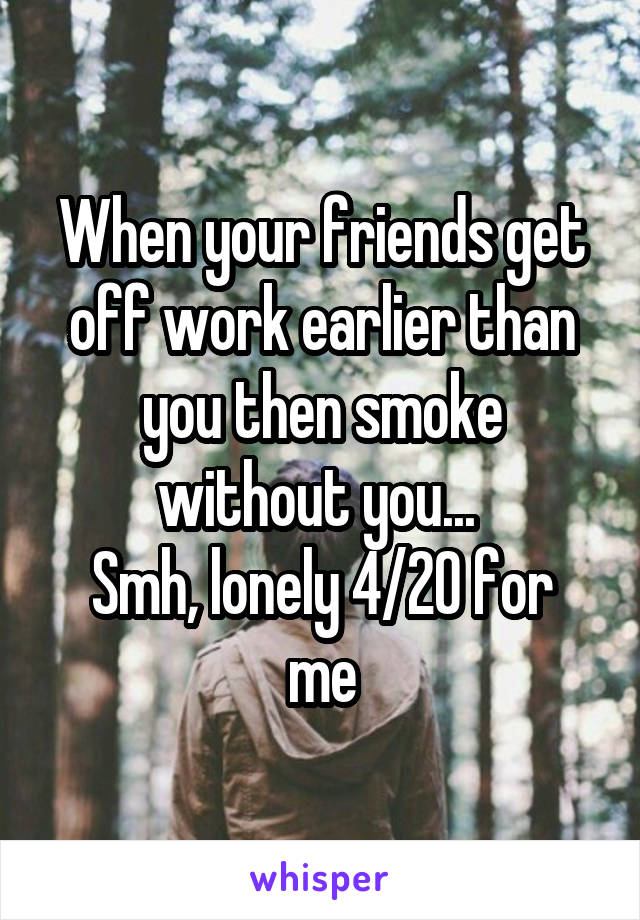 When your friends get off work earlier than you then smoke without you... 
Smh, lonely 4/20 for me
