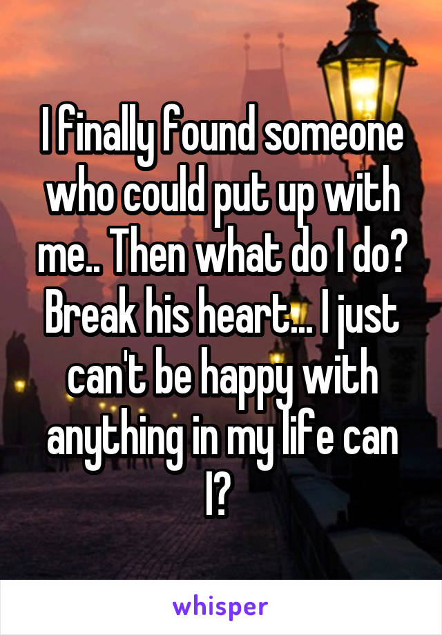 I finally found someone who could put up with me.. Then what do I do? Break his heart... I just can't be happy with anything in my life can I? 