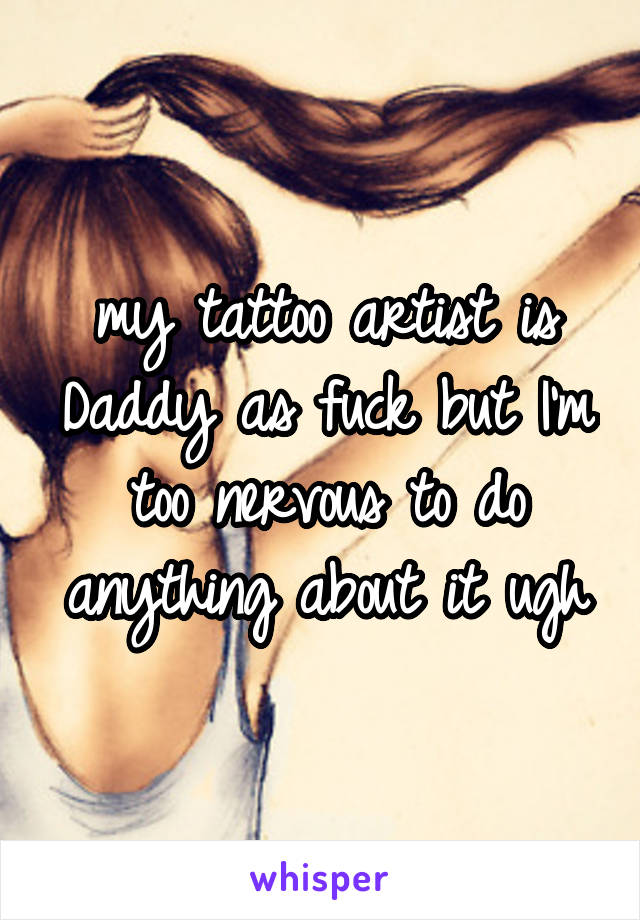 my tattoo artist is Daddy as fuck but I'm too nervous to do anything about it ugh