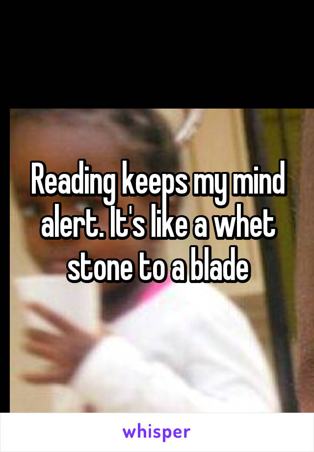 Reading keeps my mind alert. It's like a whet stone to a blade