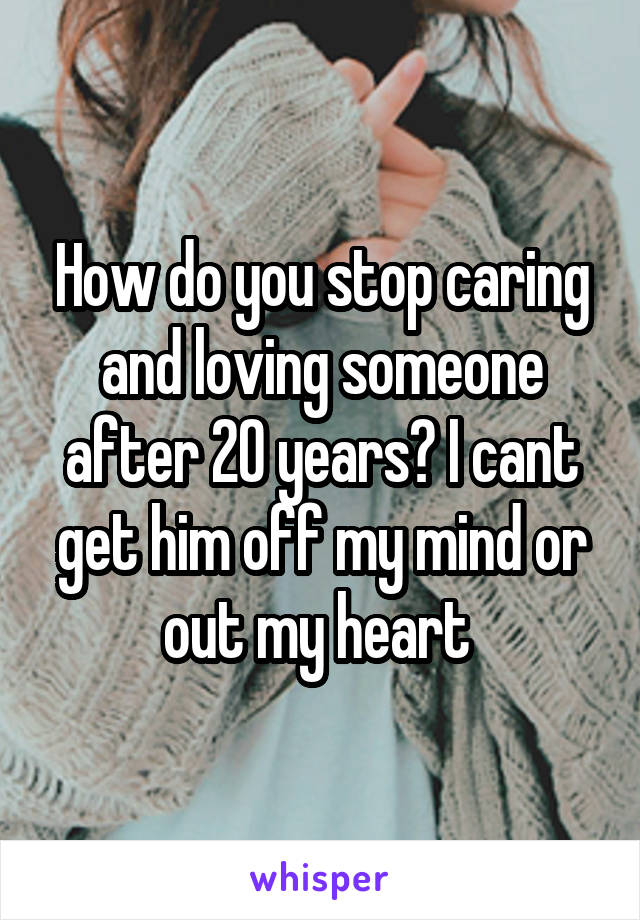 How do you stop caring and loving someone after 20 years? I cant get him off my mind or out my heart 