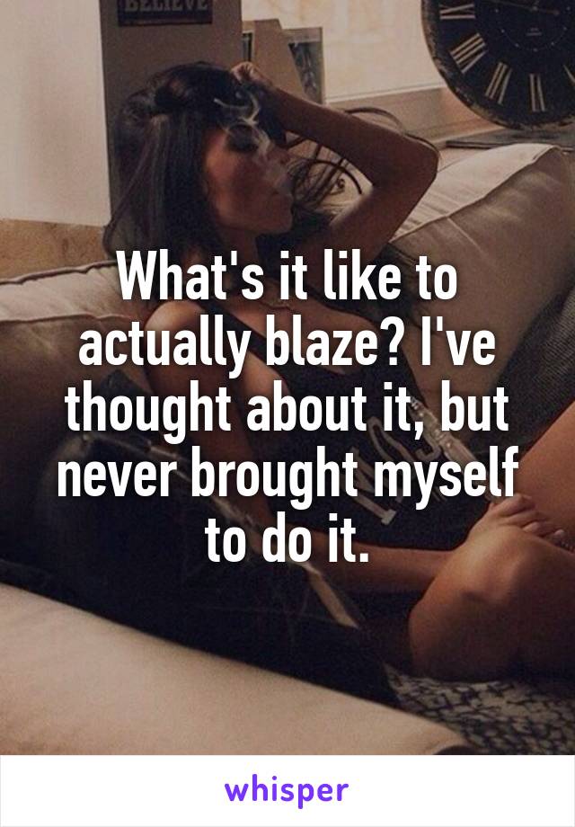 What's it like to actually blaze? I've thought about it, but never brought myself to do it.