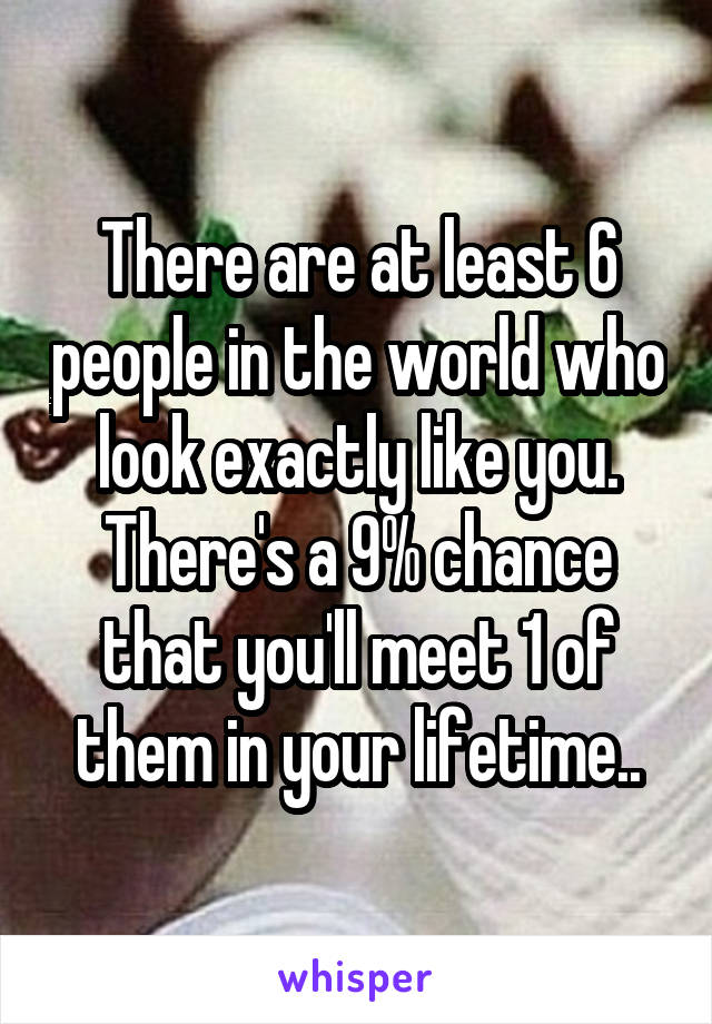 There are at least 6 people in the world who look exactly like you. There's a 9% chance that you'll meet 1 of them in your lifetime..