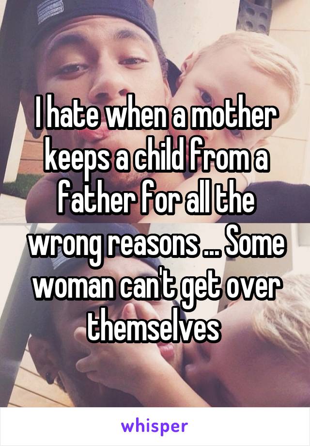 I hate when a mother keeps a child from a father for all the wrong reasons ... Some woman can't get over themselves 
