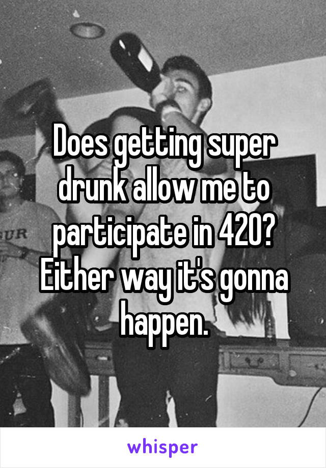 Does getting super drunk allow me to participate in 420? Either way it's gonna happen.