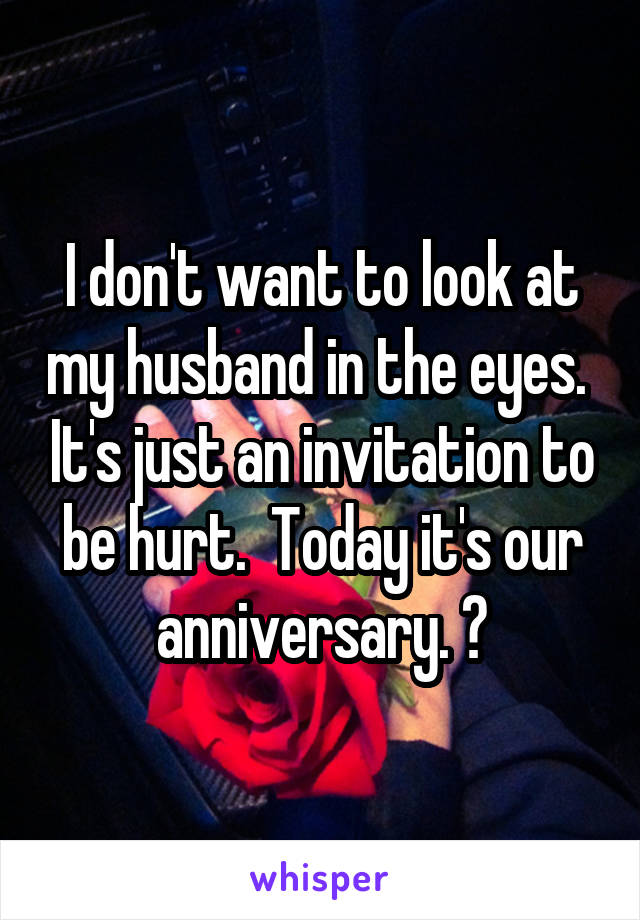 I don't want to look at my husband in the eyes.  It's just an invitation to be hurt.  Today it's our anniversary. 😥
