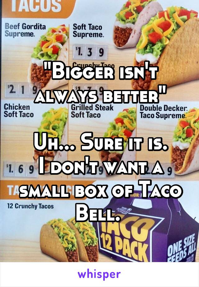 "Bigger isn't always better"

Uh... Sure it is.
I don't want a small box of Taco Bell. 