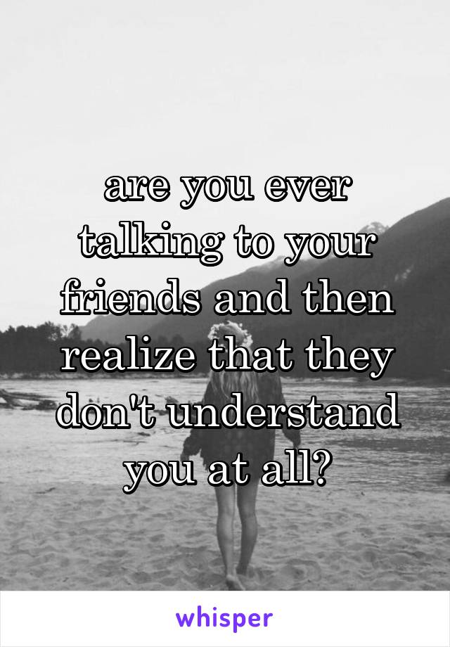 are you ever talking to your friends and then realize that they don't understand you at all?