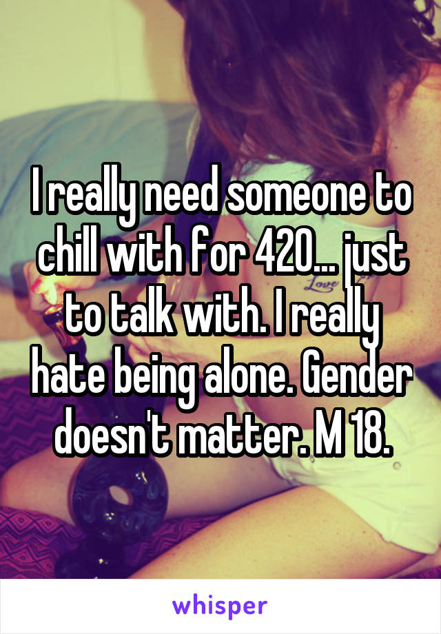 I really need someone to chill with for 420... just to talk with. I really hate being alone. Gender doesn't matter. M 18.