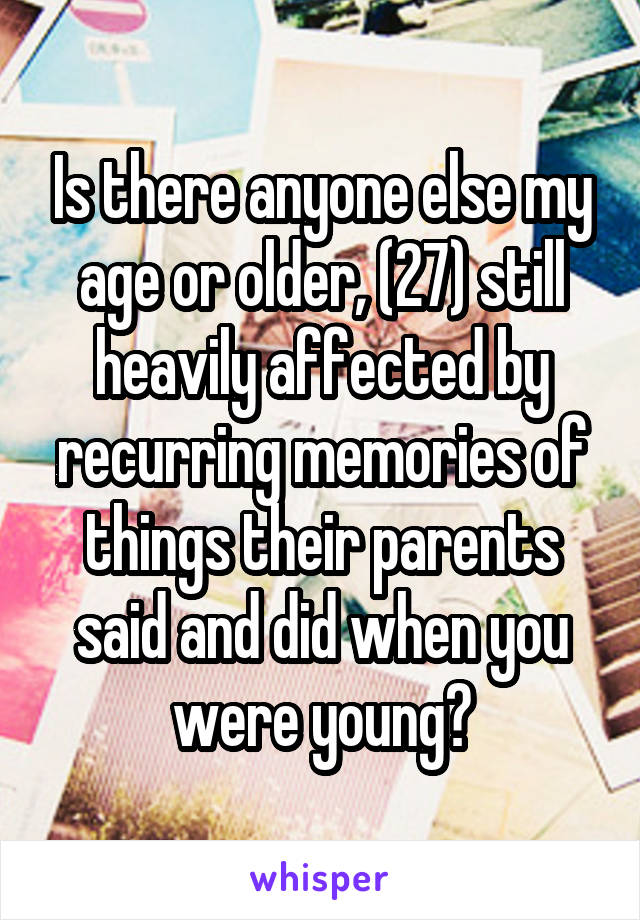 Is there anyone else my age or older, (27) still heavily affected by recurring memories of things their parents said and did when you were young?