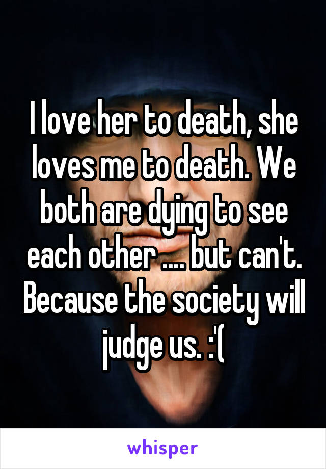 I love her to death, she loves me to death. We both are dying to see each other .... but can't. Because the society will judge us. :'(