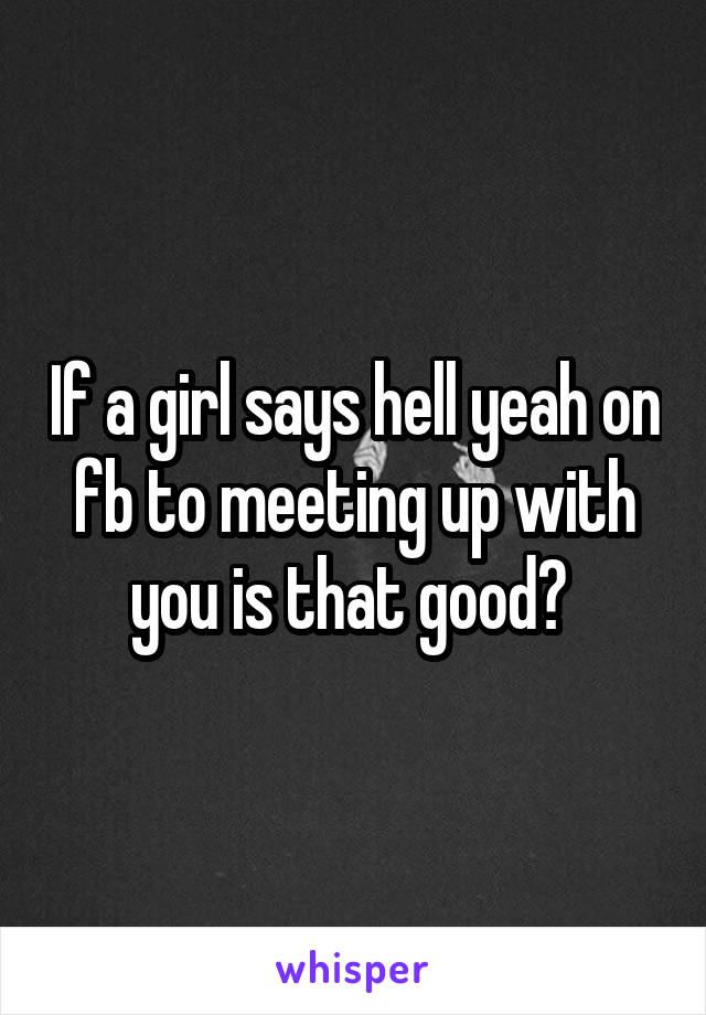 If a girl says hell yeah on fb to meeting up with you is that good? 