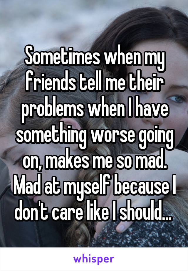 Sometimes when my friends tell me their problems when I have something worse going on, makes me so mad. Mad at myself because I don't care like I should... 