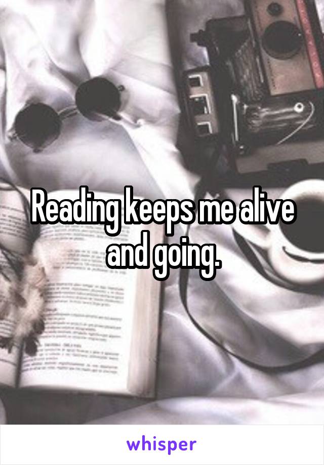 Reading keeps me alive and going.