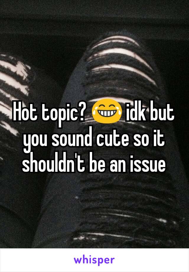 Hot topic? 😂 idk but you sound cute so it shouldn't be an issue