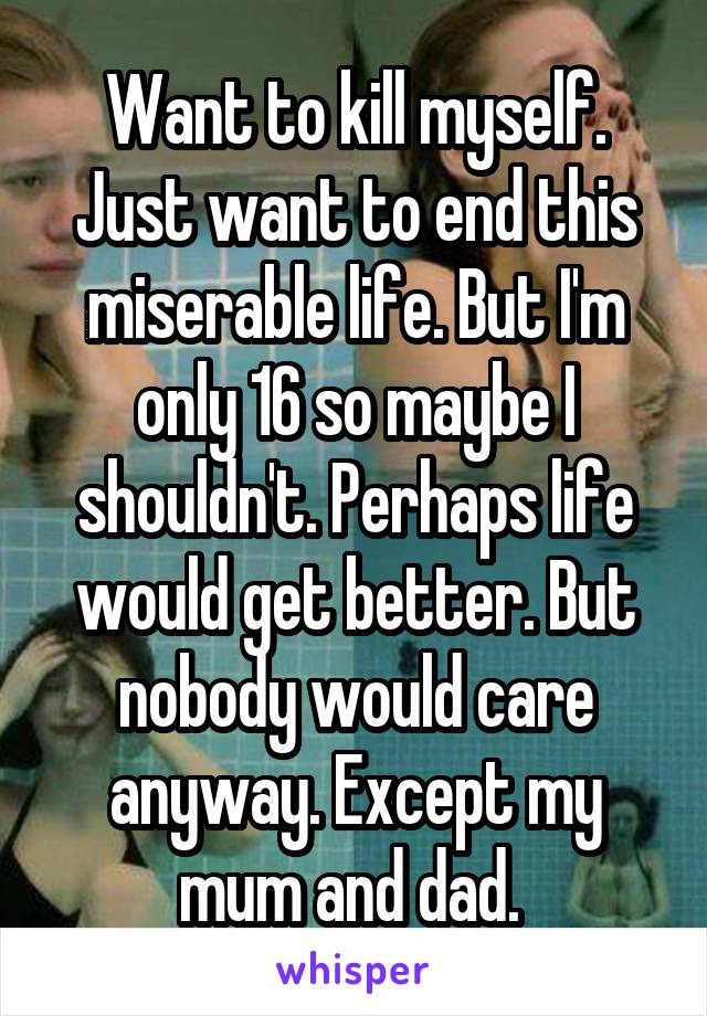 Want to kill myself. Just want to end this miserable life. But I'm only 16 so maybe I shouldn't. Perhaps life would get better. But nobody would care anyway. Except my mum and dad. 