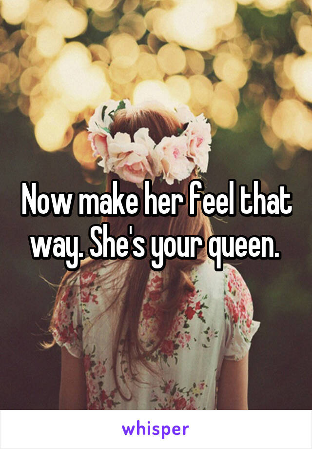 Now make her feel that way. She's your queen. 