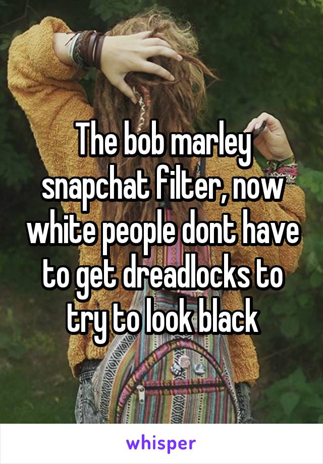 The bob marley snapchat filter, now white people dont have to get dreadlocks to try to look black