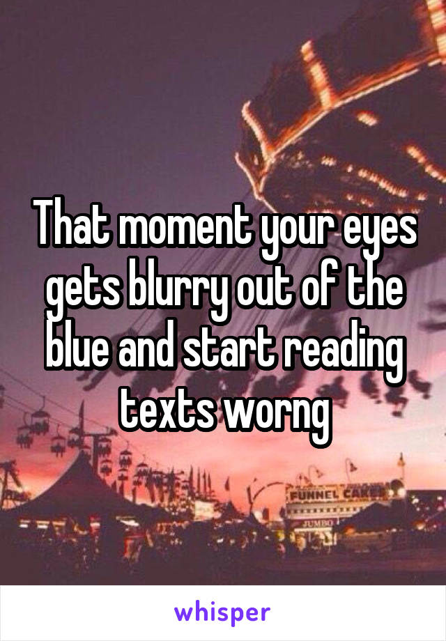 That moment your eyes gets blurry out of the blue and start reading texts worng
