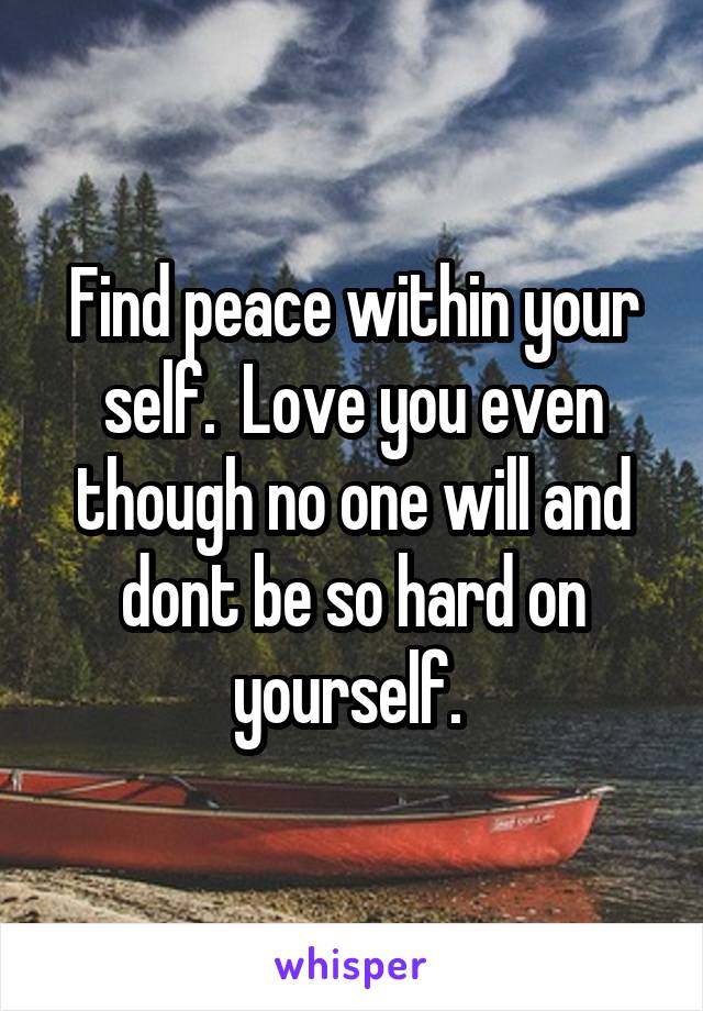 Find peace within your self.  Love you even though no one will and dont be so hard on yourself. 