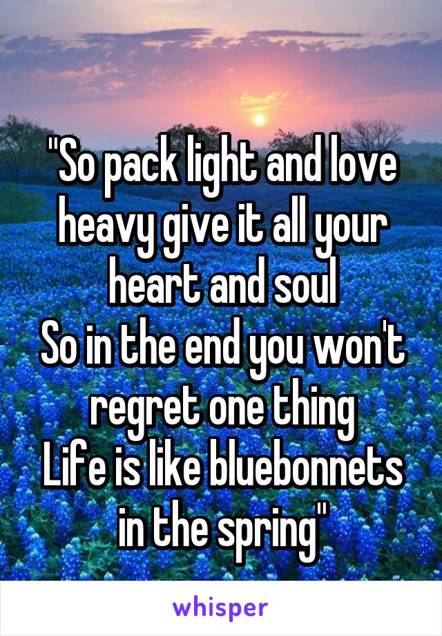 
"So pack light and love heavy give it all your heart and soul
So in the end you won't regret one thing
Life is like bluebonnets in the spring"