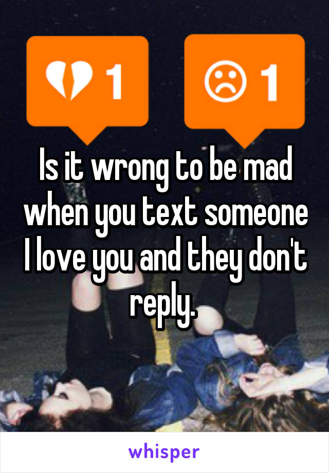 Is it wrong to be mad when you text someone I love you and they don't reply. 