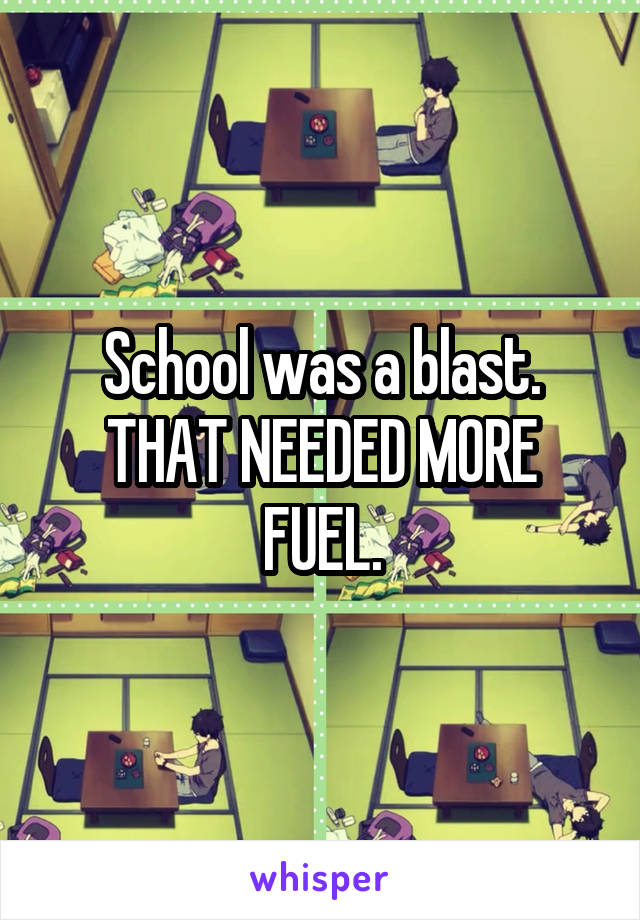 School was a blast.
THAT NEEDED MORE FUEL.
